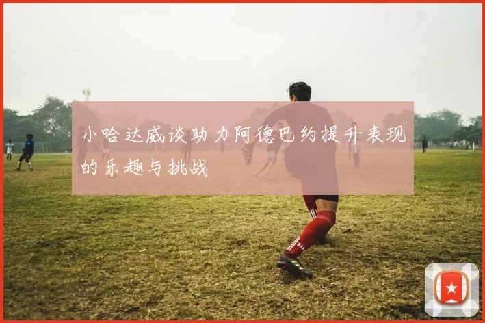小哈达威谈助力阿德巴约提升表现的乐趣与挑战