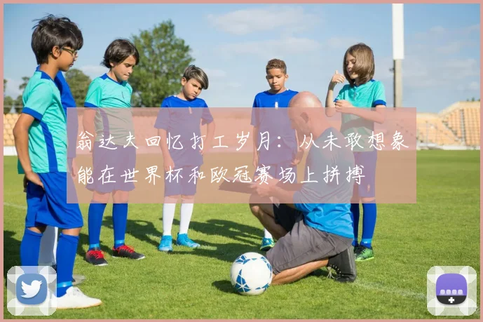 翁达夫回忆打工岁月：从未敢想象能在世界杯和欧冠赛场上拼搏