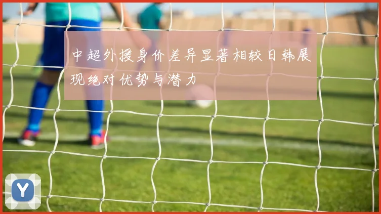 中超外援身价差异显著相较日韩展现绝对优势与潜力