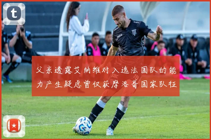 父亲透露艾纳维对入选法国队的能力产生疑虑曾仅获摩洛哥国家队征召
