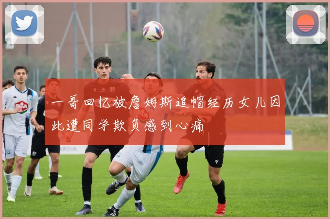 一哥回忆被詹姆斯追帽经历女儿因此遭同学欺负感到心痛