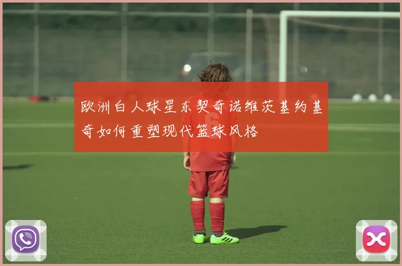 欧洲白人球星东契奇诺维茨基约基奇如何重塑现代篮球风格