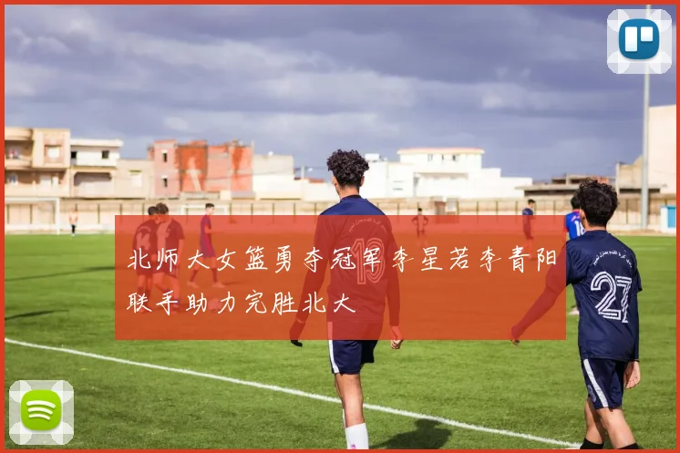 北师大女篮勇夺冠军李星若李青阳联手助力完胜北大